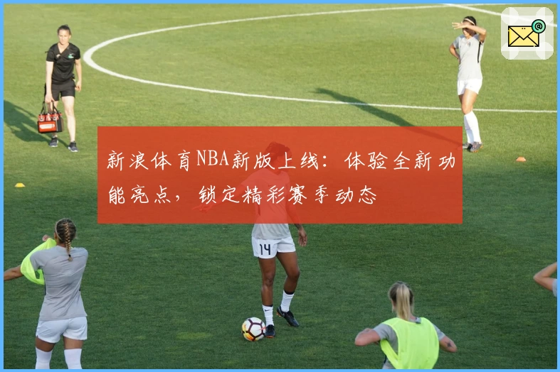 新浪体育NBA新版上线：体验全新功能亮点，锁定精彩赛季动态