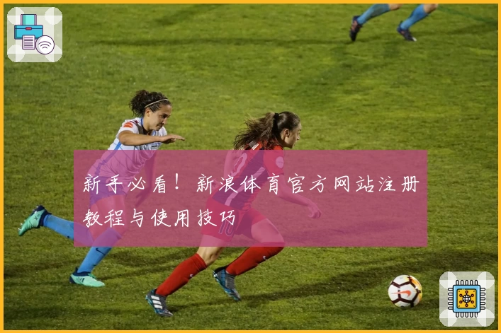新手必看！新浪体育官方网站注册教程与使用技巧