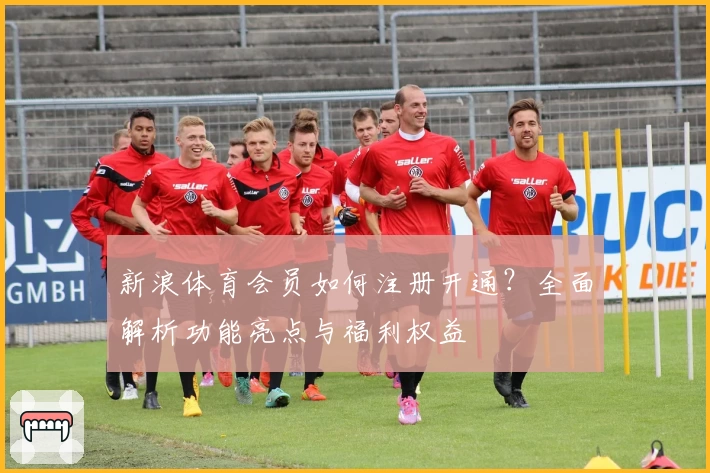 新浪体育会员如何注册开通？全面解析功能亮点与福利权益