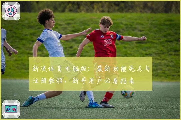 新浪体育电脑版：最新功能亮点与注册教程，新手用户必看指南