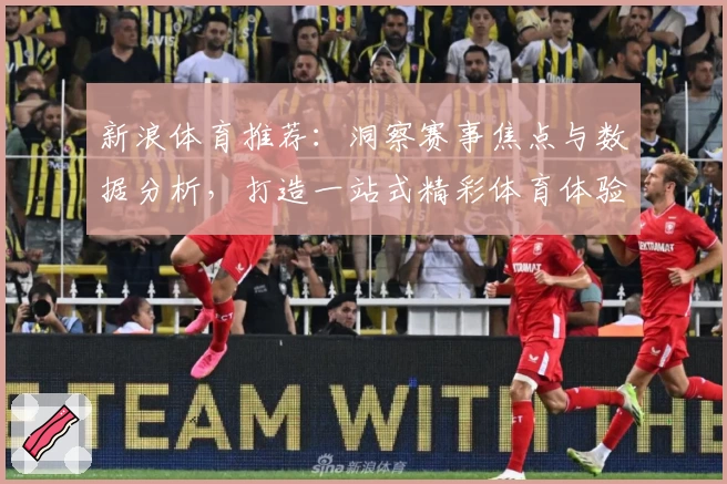 新浪体育推荐：洞察赛事焦点与数据分析，打造一站式精彩体育体验
