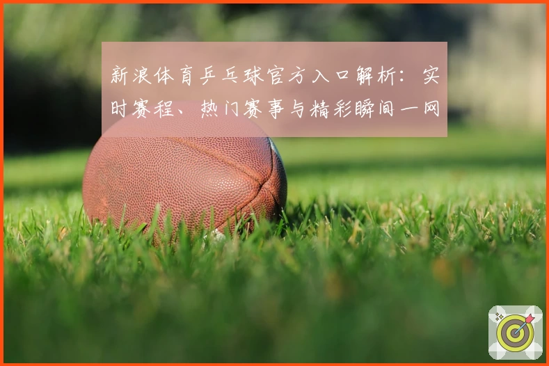新浪体育乒乓球官方入口解析：实时赛程、热门赛事与精彩瞬间一网打尽