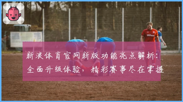 新浪体育官网新版功能亮点解析：全面升级体验，精彩赛事尽在掌握