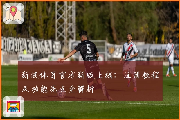 新浪体育官方新版上线：注册教程及功能亮点全解析
