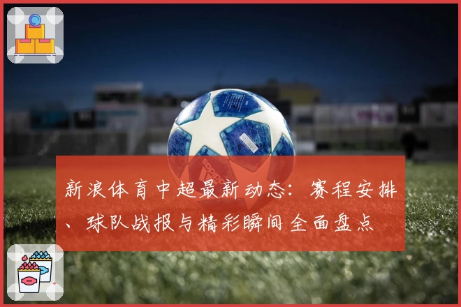新浪体育中超最新动态：赛程安排、球队战报与精彩瞬间全面盘点