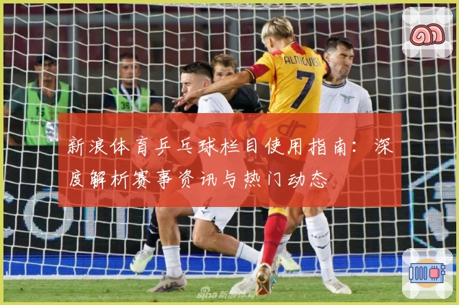 新浪体育乒乓球栏目使用指南：深度解析赛事资讯与热门动态