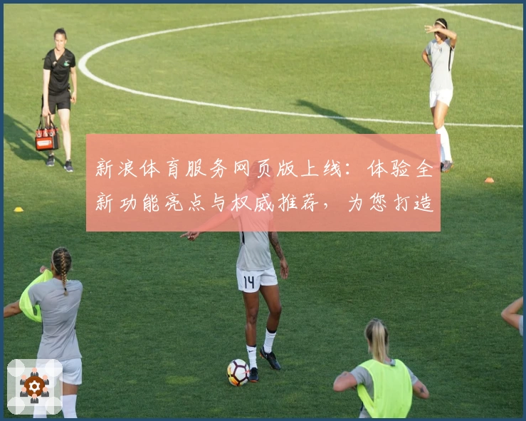 新浪体育服务网页版上线：体验全新功能亮点与权威推荐，为您打造专业体育资讯平台