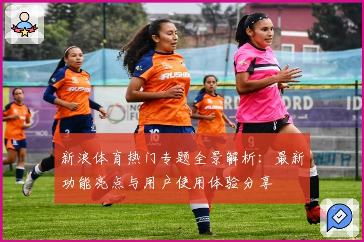 新浪体育热门专题全景解析：最新功能亮点与用户使用体验分享