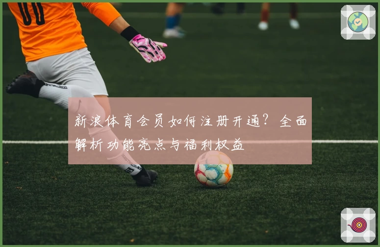 新浪体育会员如何注册开通？全面解析功能亮点与福利权益