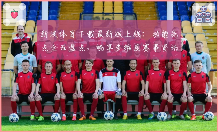 新浪体育下载最新版上线：功能亮点全面盘点，畅享多维度赛事资讯服务