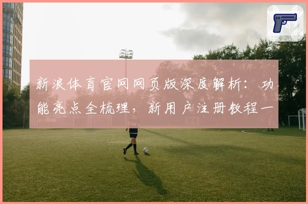 新浪体育官网网页版深度解析：功能亮点全梳理，新用户注册教程一站解决