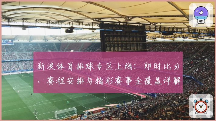 新浪体育排球专区上线：即时比分、赛程安排与精彩赛事全覆盖详解