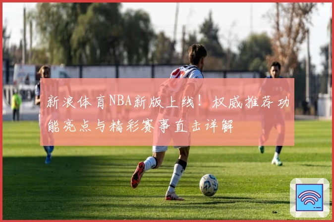 新浪体育NBA新版上线！权威推荐功能亮点与精彩赛事直击详解