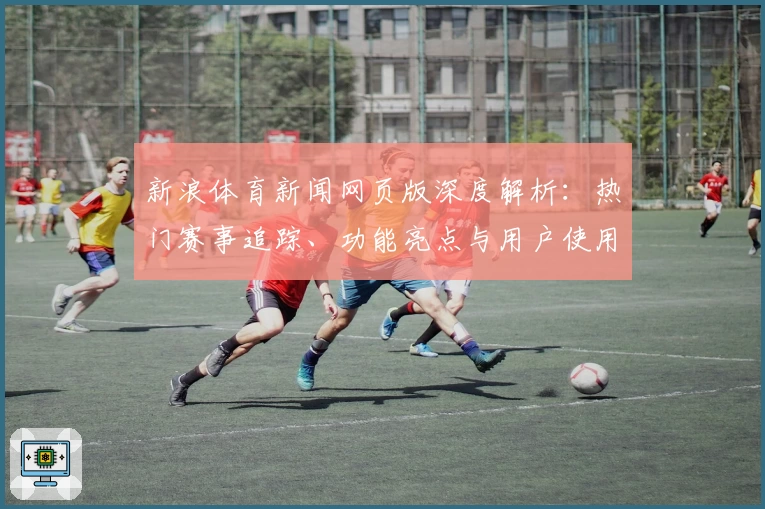 新浪体育新闻网页版深度解析：热门赛事追踪、功能亮点与用户使用体验全揭晓