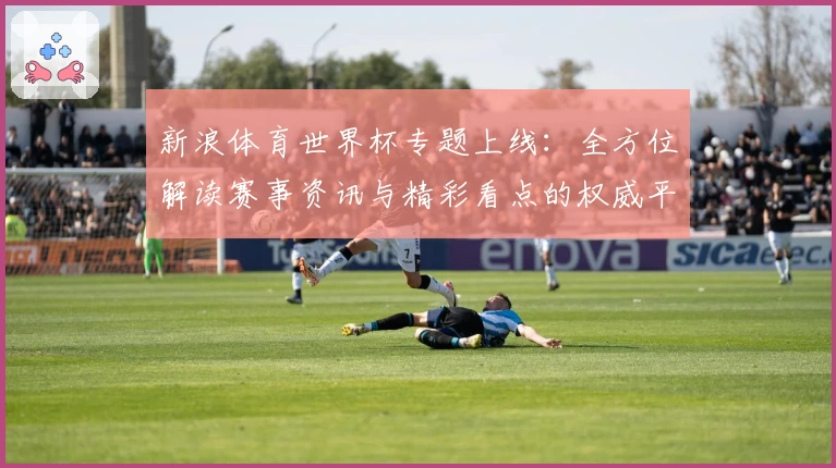 新浪体育世界杯专题上线：全方位解读赛事资讯与精彩看点的权威平台
