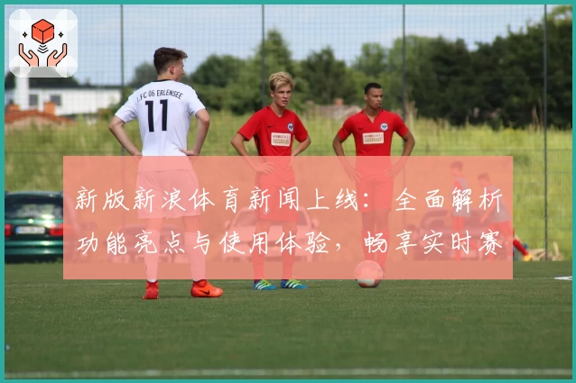 新版新浪体育新闻上线：全面解析功能亮点与使用体验，畅享实时赛事资讯